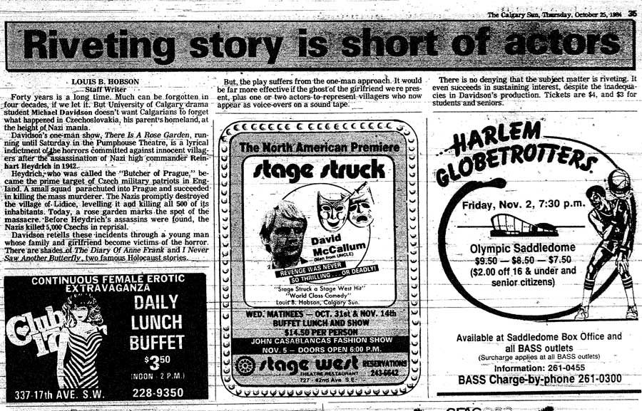 The Calgary Sun The Calgary Sun, Thursday October 25, 1984 Riveting story is short actors LOUIS B. HOBSON Staff Writer Forty years is a long time. Much can be forgotten in four decades, if we let it. But University of Calgary drama student Michael Davidson doesn’t want Calgarians to forget what happened in Czechoslovakia, his parent’s homeland, at the height of Nazi mania. Davidson’s one-man show, There Is A Rose Garden, running until Saturday in the Pumphouse Theatre, is a lyrical indictment of the horrors committed against innocent villagers after the assassination of Nazi high commander Reinhart Heydrich in 1942. Haydrich who was called the “Butcher of Prague” became the prime target of Czech military patriots in England. A small squad parachuted into Prague and succeeded in killing the mass murderer. The Nazis promptly destroyed the village of Lidice, leveling it and killing all 500 of its inhabitants. Today, a rose garden marks the spot of the massacre. Before Heydrich’s assassins were found, the Nazis killed 5,000 Czechs in reprisal. Davidson retells these incidents through a young man whose family and girlfriend become victims of the horror. There are shades of The Diary Of Anne Frank and I Never Saw Another Butterfly, two famous Holocaust stories. But the play suffers from the one-man approach. It would be far more effective if the ghost of the girlfriend were present, plus one or two actors to represent villagers who now appear as voice-overs on a sound tape. There is no denying that the subject matter is riveting. It even succeeds in sustaining interest, despite the inadequacies in Davidson’s production. Tickets are $4, and $3 for students and seniors.